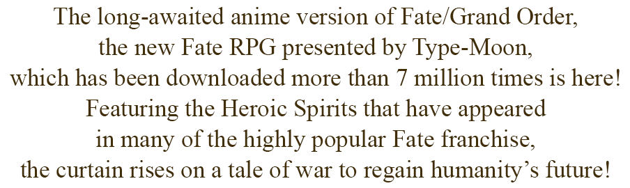 The long-awaited anime version of Fate/Grand Order, the new Fate RPG presented by Type-Moon, which has been downloaded more than 7 million times is here! Featuring the Heroic Spirits that have appeared in many of the highly popular Fate franchise, the curtain rises on a tale of war to regain humanity’s future!
