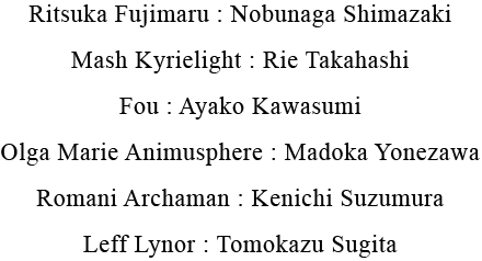 Ritsuka Fujimaru : Nobunaga Shimazaki, Mash Kyrielight : Rie Takahashi, Fou : Ayako Takahashi, Olga Marie Animusphere : Madoka Yonezawa, Romani Archaman : Kenichi Suzumura, Leff Lynor : Tomokazu Sugita