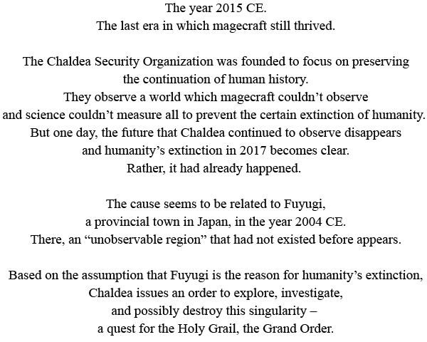 The year 2015 CE.
The last era in which magecraft still thrived. The Chaldea Security Organization was founded to focus on preserving the continuation of human history. They observe a world which magecraft couldn’t observe and science couldn’t measure all to prevent the certain extinction of humanity. But one day, the future that Chaldea continued to observe disappears and humanity’s extinction in 2017 becomes clear. Rather, it had already happened. The cause seems to be related to Fuyugi, a provincial town in Japan, in the year 2004 CE. There, an “unobservable region” that had not existed before appears. Based on the assumption that Fuyugi is the reason for humanity’s extinction, Chaldea issues an order to explore, investigate, and possibly destroy this singularity – a quest for the Holy Grail, the Grand Order.